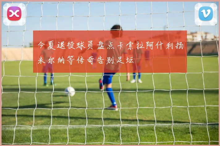 今夏退役球员盘点卡索拉阿什利扬米尔纳等传奇告别足坛