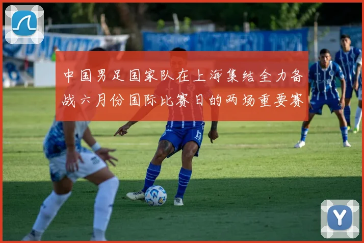 中国男足国家队在上海集结全力备战六月份国际比赛日的两场重要赛事