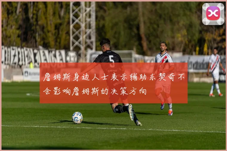詹姆斯身边人士表示辅助东契奇不会影响詹姆斯的决策方向