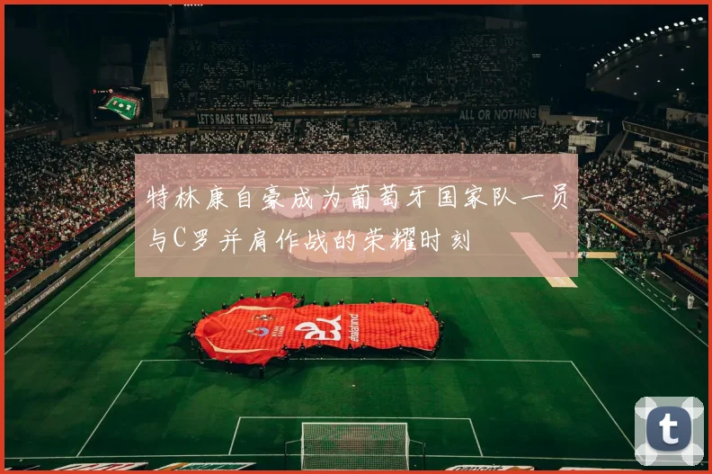 特林康自豪成为葡萄牙国家队一员与C罗并肩作战的荣耀时刻