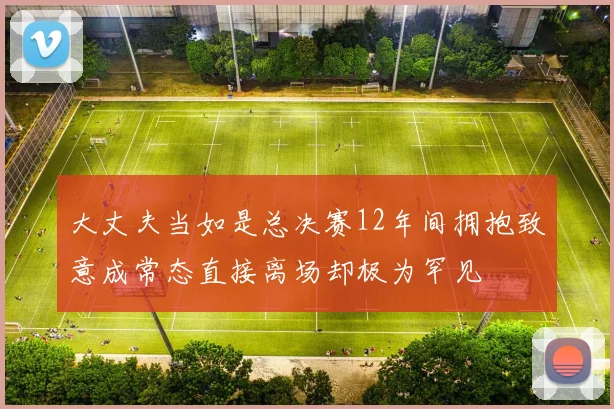 大丈夫当如是总决赛12年间拥抱致意成常态直接离场却极为罕见