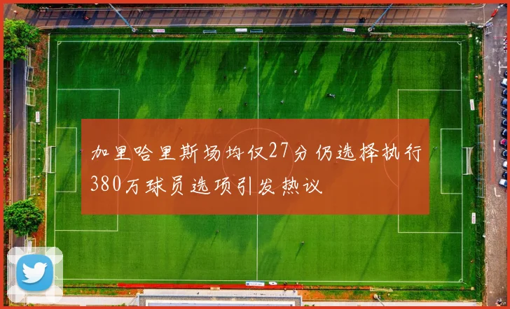 加里哈里斯场均仅27分仍选择执行380万球员选项引发热议