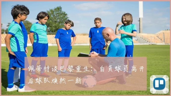 佩蒂特谈巴黎重生：自负球员离开后球队焕然一新