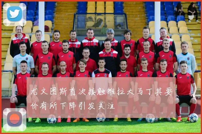 尤文图斯首次接触维拉大马丁其要价有所下降引发关注
