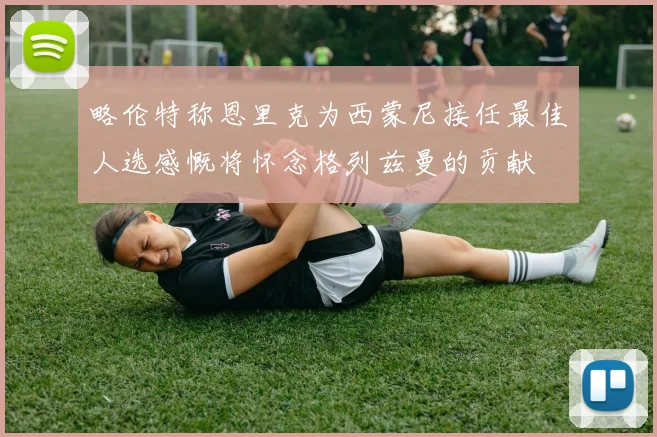 略伦特称恩里克为西蒙尼接任最佳人选感慨将怀念格列兹曼的贡献
